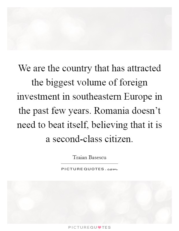 We are the country that has attracted the biggest volume of foreign investment in southeastern Europe in the past few years. Romania doesn't need to beat itself, believing that it is a second-class citizen Picture Quote #1