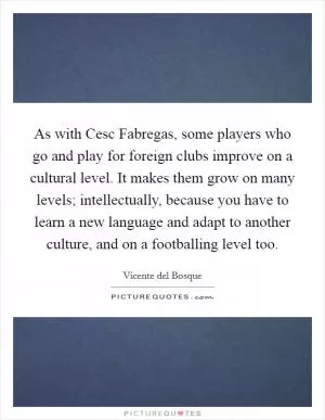 As with Cesc Fabregas, some players who go and play for foreign clubs improve on a cultural level. It makes them grow on many levels; intellectually, because you have to learn a new language and adapt to another culture, and on a footballing level too Picture Quote #1