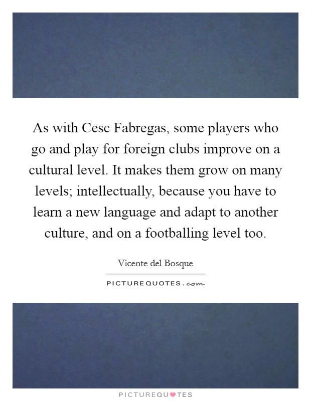 As with Cesc Fabregas, some players who go and play for foreign clubs improve on a cultural level. It makes them grow on many levels; intellectually, because you have to learn a new language and adapt to another culture, and on a footballing level too Picture Quote #1