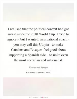 I realised that the political context had got worse since the 2010 World Cup. I tried to ignore it but I wanted, as a national coach - you may call this Utopia - to make Catalans and Basques feel good about supporting a Spanish side... to unite even the most sectarian and nationalist Picture Quote #1