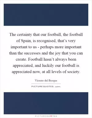 The certainty that our football, the football of Spain, is recognised, that’s very important to us - perhaps more important than the successes and the joy that you can create. Football hasn’t always been appreciated, and luckily our football is appreciated now, at all levels of society Picture Quote #1