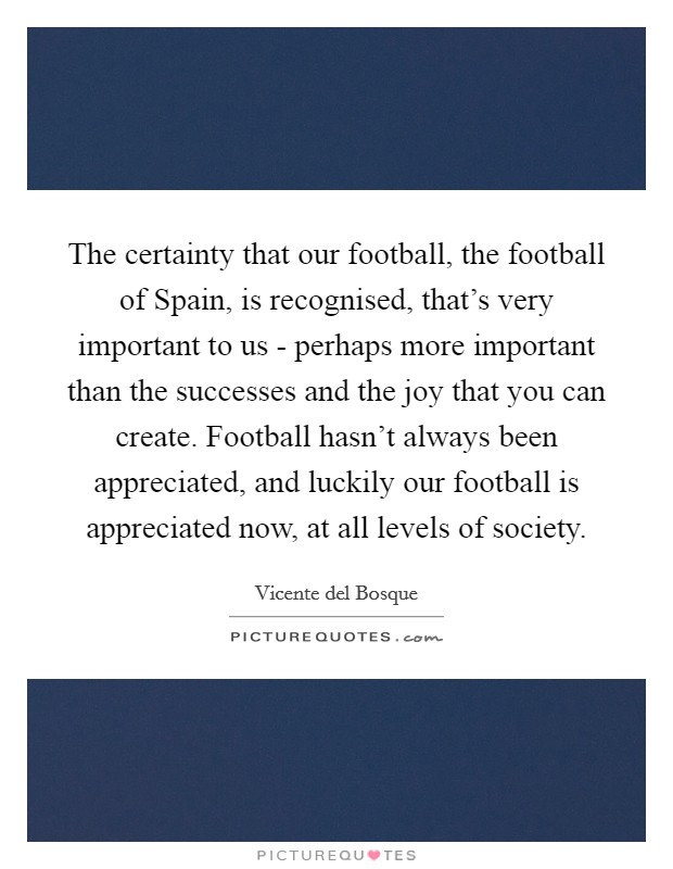 The certainty that our football, the football of Spain, is recognised, that's very important to us - perhaps more important than the successes and the joy that you can create. Football hasn't always been appreciated, and luckily our football is appreciated now, at all levels of society Picture Quote #1