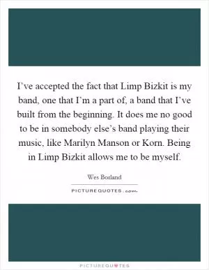 I’ve accepted the fact that Limp Bizkit is my band, one that I’m a part of, a band that I’ve built from the beginning. It does me no good to be in somebody else’s band playing their music, like Marilyn Manson or Korn. Being in Limp Bizkit allows me to be myself Picture Quote #1
