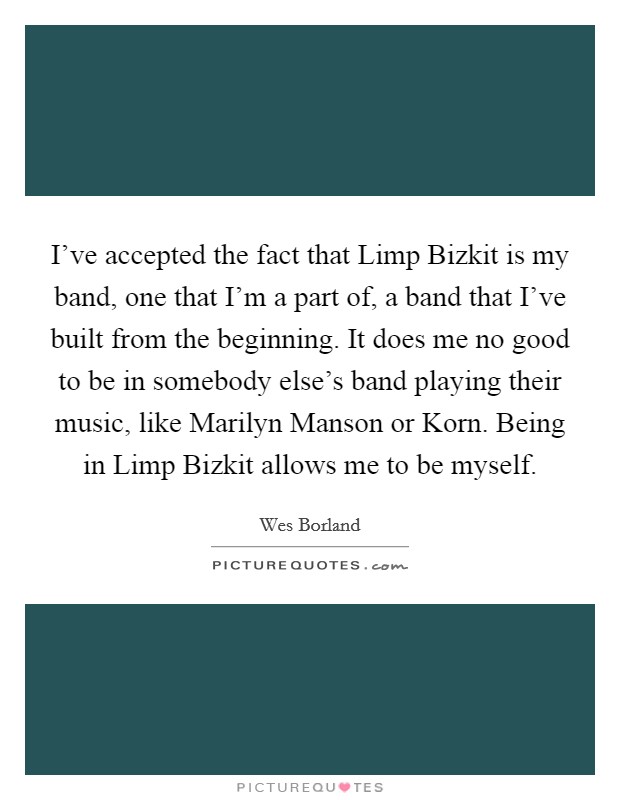 I've accepted the fact that Limp Bizkit is my band, one that I'm a part of, a band that I've built from the beginning. It does me no good to be in somebody else's band playing their music, like Marilyn Manson or Korn. Being in Limp Bizkit allows me to be myself Picture Quote #1