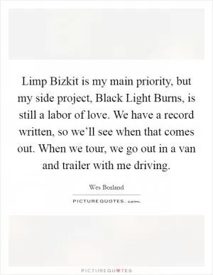 Limp Bizkit is my main priority, but my side project, Black Light Burns, is still a labor of love. We have a record written, so we’ll see when that comes out. When we tour, we go out in a van and trailer with me driving Picture Quote #1