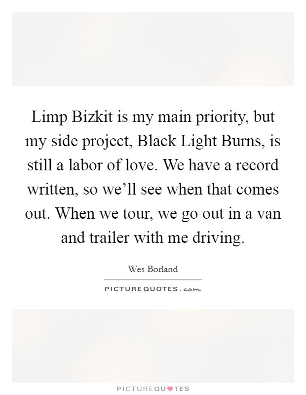 Limp Bizkit is my main priority, but my side project, Black Light Burns, is still a labor of love. We have a record written, so we'll see when that comes out. When we tour, we go out in a van and trailer with me driving Picture Quote #1