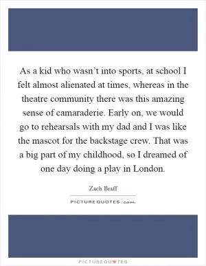 As a kid who wasn’t into sports, at school I felt almost alienated at times, whereas in the theatre community there was this amazing sense of camaraderie. Early on, we would go to rehearsals with my dad and I was like the mascot for the backstage crew. That was a big part of my childhood, so I dreamed of one day doing a play in London Picture Quote #1