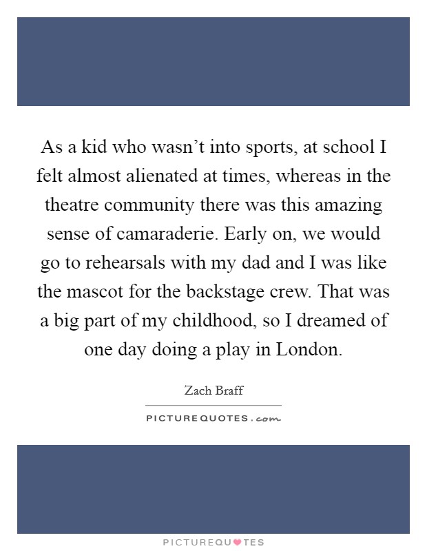 As a kid who wasn't into sports, at school I felt almost alienated at times, whereas in the theatre community there was this amazing sense of camaraderie. Early on, we would go to rehearsals with my dad and I was like the mascot for the backstage crew. That was a big part of my childhood, so I dreamed of one day doing a play in London Picture Quote #1