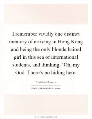 I remember vividly one distinct memory of arriving in Hong Kong and being the only blonde haired girl in this sea of international students, and thinking, ‘Oh, my God. There’s no hiding here Picture Quote #1