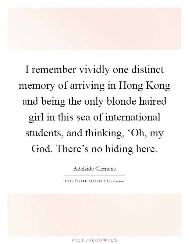 I remember vividly one distinct memory of arriving in Hong Kong and being the only blonde haired girl in this sea of international students, and thinking, ‘Oh, my God. There's no hiding here Picture Quote #1