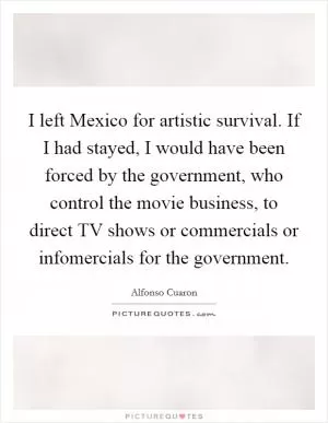 I left Mexico for artistic survival. If I had stayed, I would have been forced by the government, who control the movie business, to direct TV shows or commercials or infomercials for the government Picture Quote #1
