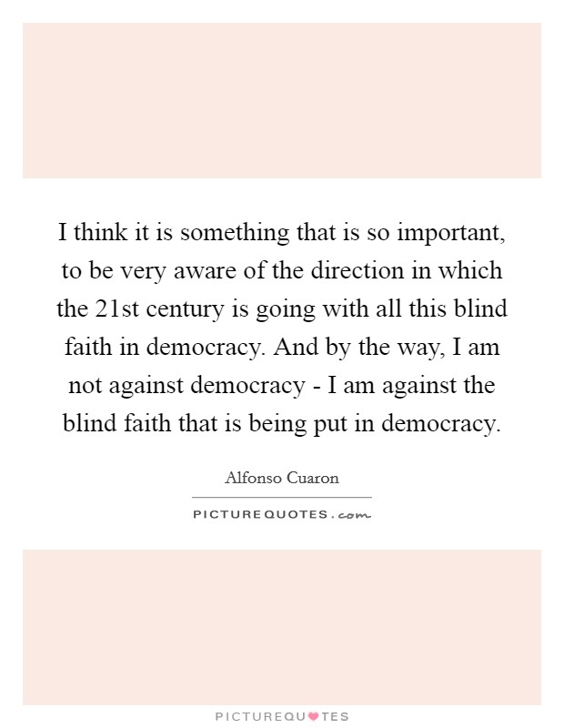 I think it is something that is so important, to be very aware of the direction in which the 21st century is going with all this blind faith in democracy. And by the way, I am not against democracy - I am against the blind faith that is being put in democracy Picture Quote #1