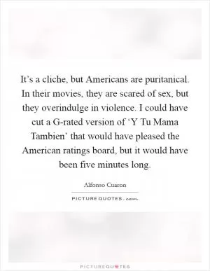 It’s a cliche, but Americans are puritanical. In their movies, they are scared of sex, but they overindulge in violence. I could have cut a G-rated version of ‘Y Tu Mama Tambien’ that would have pleased the American ratings board, but it would have been five minutes long Picture Quote #1