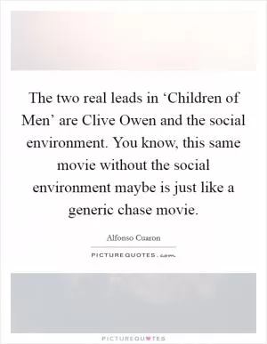 The two real leads in ‘Children of Men’ are Clive Owen and the social environment. You know, this same movie without the social environment maybe is just like a generic chase movie Picture Quote #1