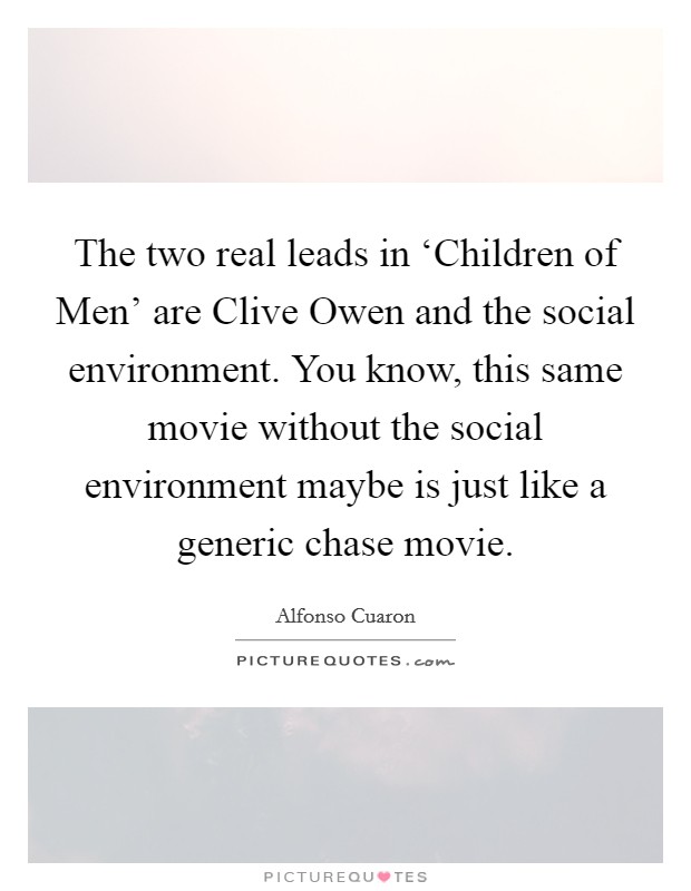 The two real leads in ‘Children of Men' are Clive Owen and the social environment. You know, this same movie without the social environment maybe is just like a generic chase movie Picture Quote #1