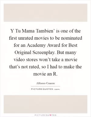 Y Tu Mama Tambien’ is one of the first unrated movies to be nominated for an Academy Award for Best Original Screenplay. But many video stores won’t take a movie that’s not rated, so I had to make the movie an R Picture Quote #1