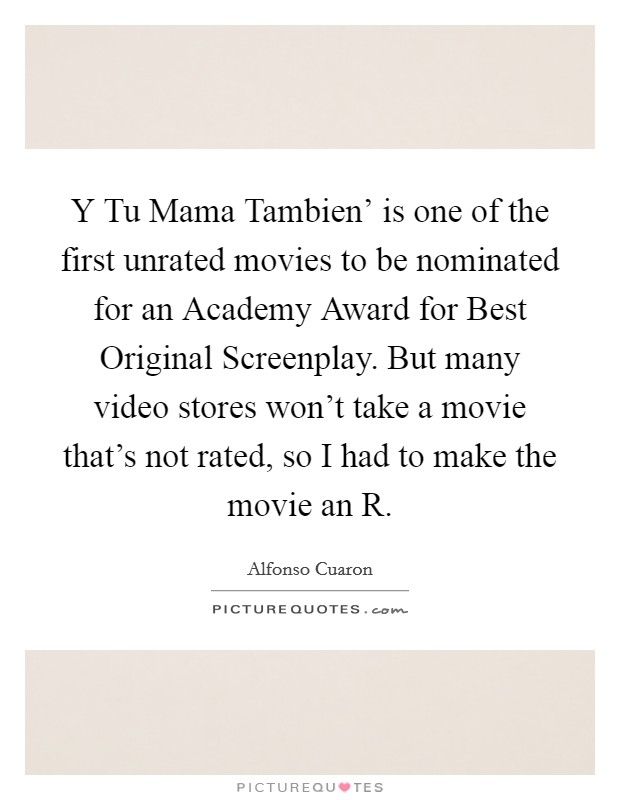 Y Tu Mama Tambien' is one of the first unrated movies to be nominated for an Academy Award for Best Original Screenplay. But many video stores won't take a movie that's not rated, so I had to make the movie an R Picture Quote #1