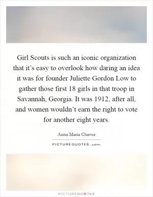 Girl Scouts is such an iconic organization that it’s easy to overlook how daring an idea it was for founder Juliette Gordon Low to gather those first 18 girls in that troop in Savannah, Georgia. It was 1912, after all, and women wouldn’t earn the right to vote for another eight years Picture Quote #1