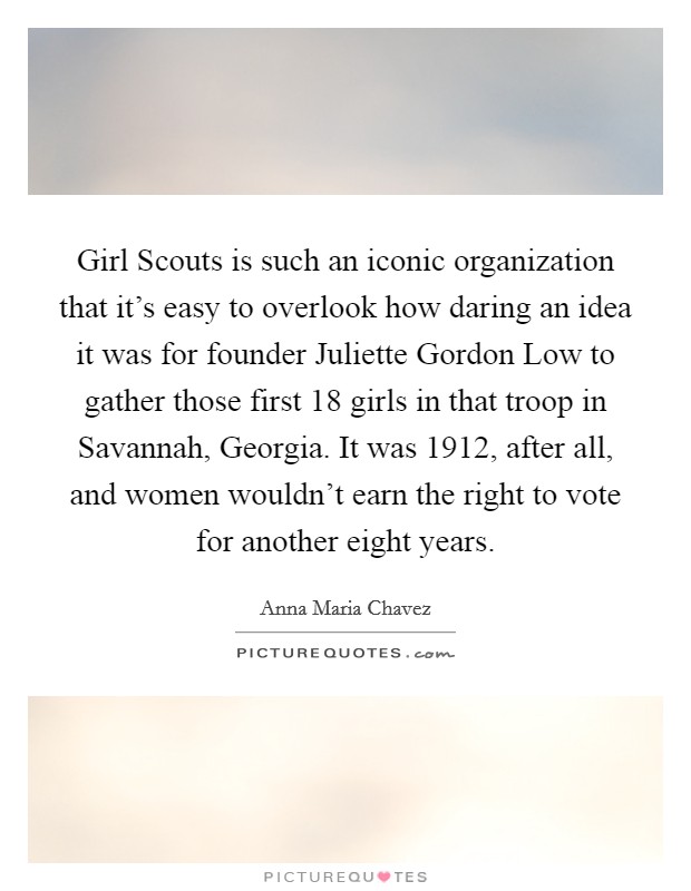 Girl Scouts is such an iconic organization that it's easy to overlook how daring an idea it was for founder Juliette Gordon Low to gather those first 18 girls in that troop in Savannah, Georgia. It was 1912, after all, and women wouldn't earn the right to vote for another eight years Picture Quote #1