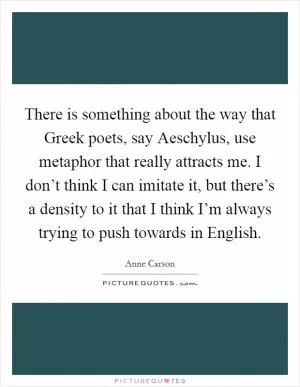 There is something about the way that Greek poets, say Aeschylus, use metaphor that really attracts me. I don’t think I can imitate it, but there’s a density to it that I think I’m always trying to push towards in English Picture Quote #1
