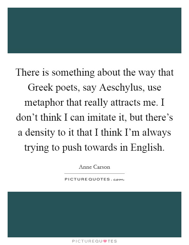 There is something about the way that Greek poets, say Aeschylus, use metaphor that really attracts me. I don't think I can imitate it, but there's a density to it that I think I'm always trying to push towards in English Picture Quote #1