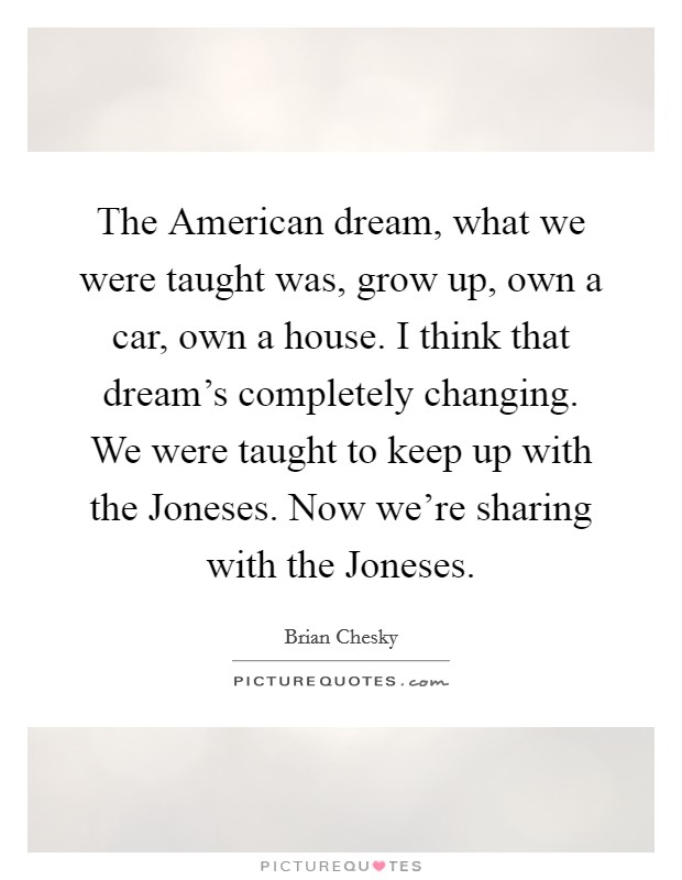 The American dream, what we were taught was, grow up, own a car, own a house. I think that dream's completely changing. We were taught to keep up with the Joneses. Now we're sharing with the Joneses Picture Quote #1