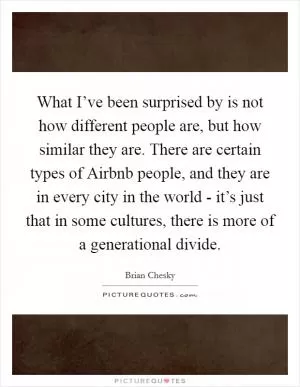 What I’ve been surprised by is not how different people are, but how similar they are. There are certain types of Airbnb people, and they are in every city in the world - it’s just that in some cultures, there is more of a generational divide Picture Quote #1