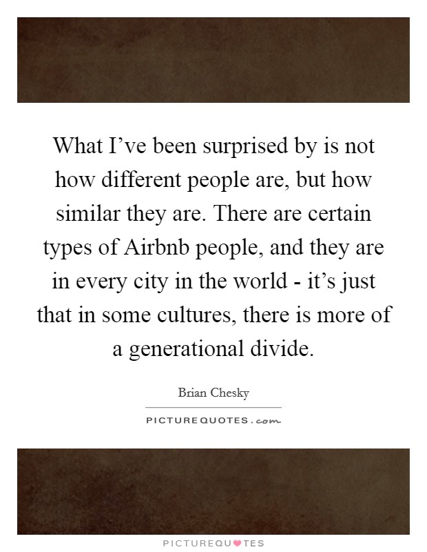 What I've been surprised by is not how different people are, but how similar they are. There are certain types of Airbnb people, and they are in every city in the world - it's just that in some cultures, there is more of a generational divide Picture Quote #1