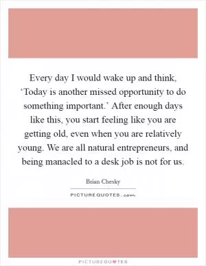 Every day I would wake up and think, ‘Today is another missed opportunity to do something important.’ After enough days like this, you start feeling like you are getting old, even when you are relatively young. We are all natural entrepreneurs, and being manacled to a desk job is not for us Picture Quote #1