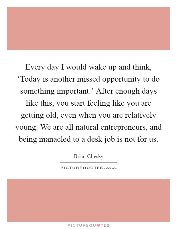 Every day I would wake up and think, ‘Today is another missed opportunity to do something important.' After enough days like this, you start feeling like you are getting old, even when you are relatively young. We are all natural entrepreneurs, and being manacled to a desk job is not for us Picture Quote #1