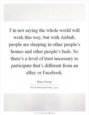 I’m not saying the whole world will work this way, but with Airbnb, people are sleeping in other people’s homes and other people’s beds. So there’s a level of trust necessary to participate that’s different from an eBay or Facebook Picture Quote #1