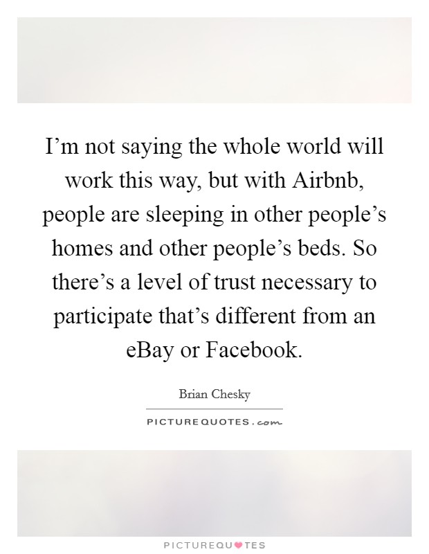 I'm not saying the whole world will work this way, but with Airbnb, people are sleeping in other people's homes and other people's beds. So there's a level of trust necessary to participate that's different from an eBay or Facebook Picture Quote #1