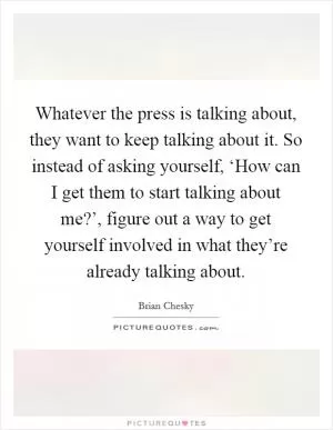Whatever the press is talking about, they want to keep talking about it. So instead of asking yourself, ‘How can I get them to start talking about me?’, figure out a way to get yourself involved in what they’re already talking about Picture Quote #1