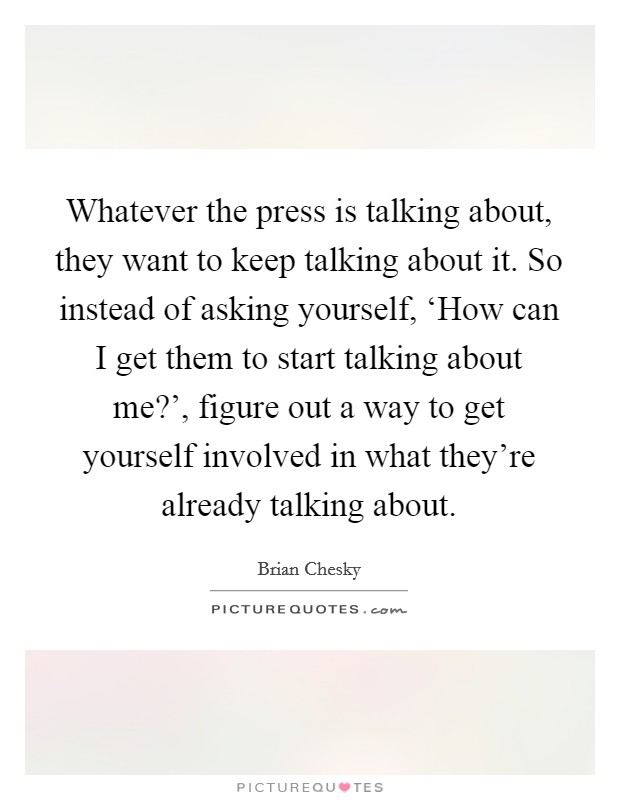 Whatever the press is talking about, they want to keep talking about it. So instead of asking yourself, ‘How can I get them to start talking about me?', figure out a way to get yourself involved in what they're already talking about Picture Quote #1