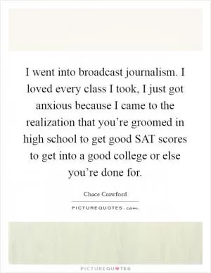 I went into broadcast journalism. I loved every class I took, I just got anxious because I came to the realization that you’re groomed in high school to get good SAT scores to get into a good college or else you’re done for Picture Quote #1