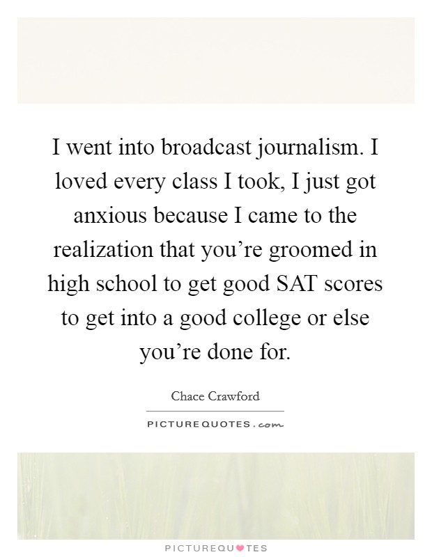 I went into broadcast journalism. I loved every class I took, I just got anxious because I came to the realization that you're groomed in high school to get good SAT scores to get into a good college or else you're done for Picture Quote #1
