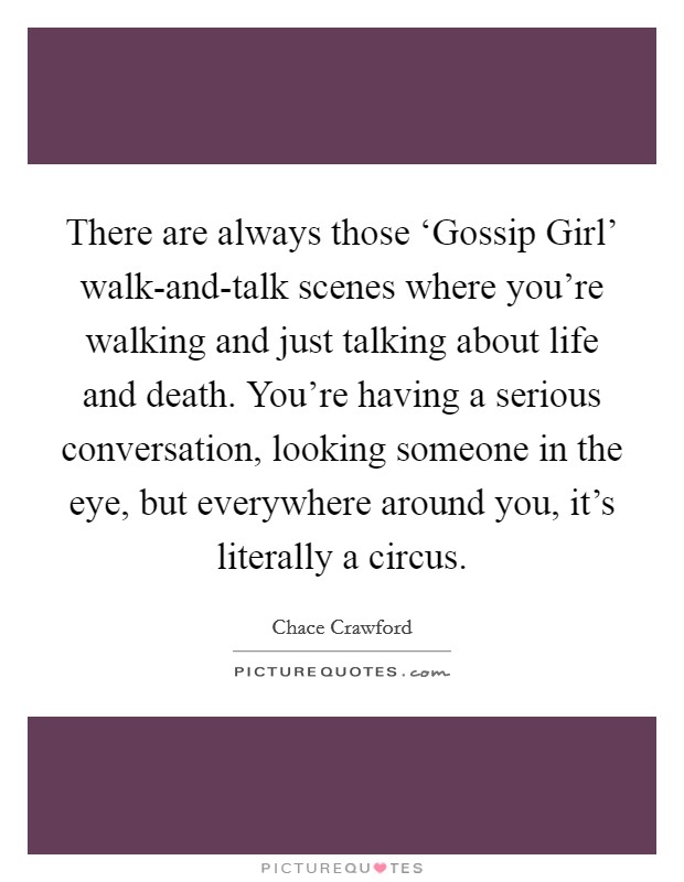 There are always those ‘Gossip Girl' walk-and-talk scenes where you're walking and just talking about life and death. You're having a serious conversation, looking someone in the eye, but everywhere around you, it's literally a circus Picture Quote #1