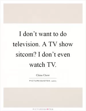 I don’t want to do television. A TV show sitcom? I don’t even watch TV Picture Quote #1