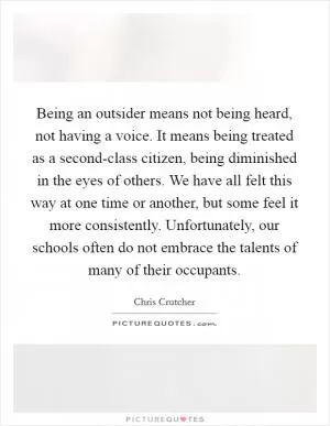 Being an outsider means not being heard, not having a voice. It means being treated as a second-class citizen, being diminished in the eyes of others. We have all felt this way at one time or another, but some feel it more consistently. Unfortunately, our schools often do not embrace the talents of many of their occupants Picture Quote #1