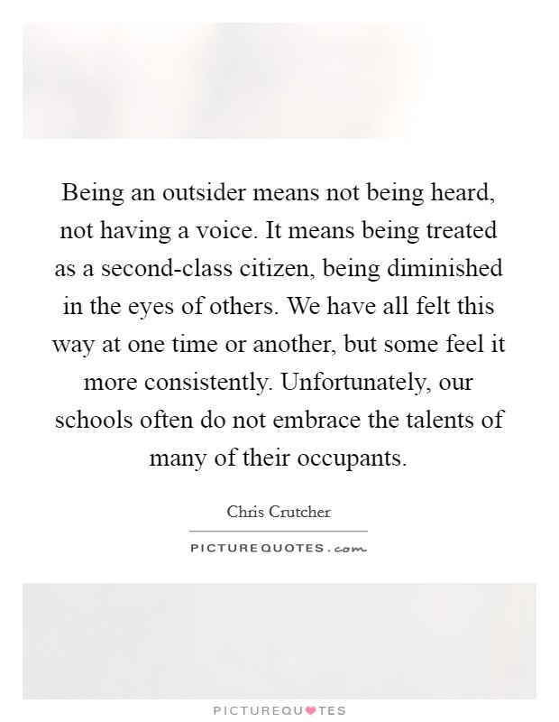 Being an outsider means not being heard, not having a voice. It means being treated as a second-class citizen, being diminished in the eyes of others. We have all felt this way at one time or another, but some feel it more consistently. Unfortunately, our schools often do not embrace the talents of many of their occupants Picture Quote #1