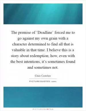 The premise of ‘Deadline’ forced me to go against my own grain with a character determined to find all that is valuable in that time. I believe this is a story about redemption; how, even with the best intentions, it’s sometimes found and sometimes not Picture Quote #1