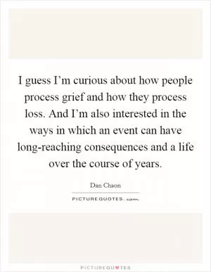 I guess I’m curious about how people process grief and how they process loss. And I’m also interested in the ways in which an event can have long-reaching consequences and a life over the course of years Picture Quote #1