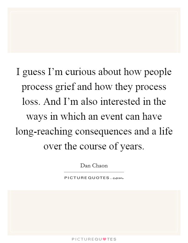 I guess I'm curious about how people process grief and how they process loss. And I'm also interested in the ways in which an event can have long-reaching consequences and a life over the course of years Picture Quote #1
