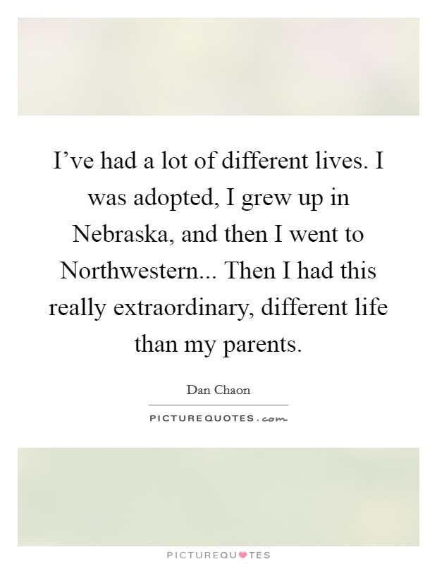 I've had a lot of different lives. I was adopted, I grew up in Nebraska, and then I went to Northwestern... Then I had this really extraordinary, different life than my parents Picture Quote #1