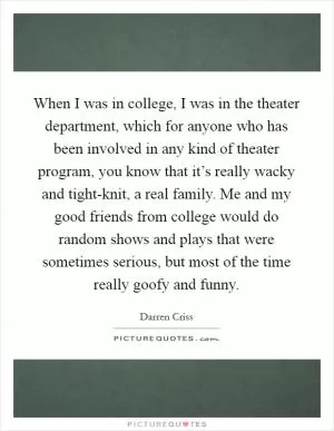 When I was in college, I was in the theater department, which for anyone who has been involved in any kind of theater program, you know that it’s really wacky and tight-knit, a real family. Me and my good friends from college would do random shows and plays that were sometimes serious, but most of the time really goofy and funny Picture Quote #1