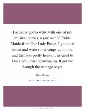 I actually got to write with one of my musical heroes, a guy named Raine Maida from Our Lady Peace. I got to sit down and write some songs with him, and that was pretty heavy. I listened to Our Lady Peace growing up. It got me through the teenage angst Picture Quote #1