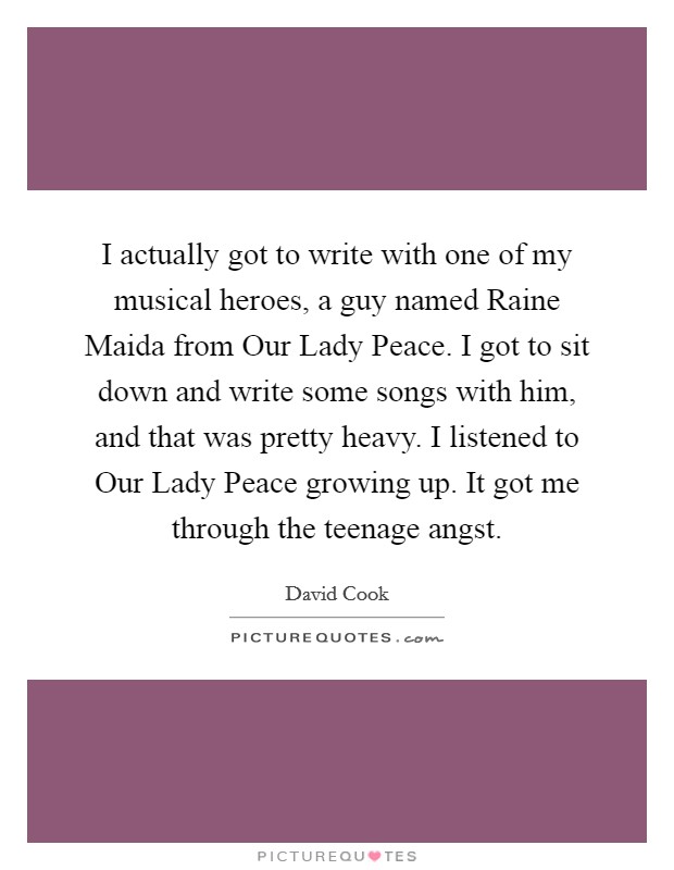 I actually got to write with one of my musical heroes, a guy named Raine Maida from Our Lady Peace. I got to sit down and write some songs with him, and that was pretty heavy. I listened to Our Lady Peace growing up. It got me through the teenage angst Picture Quote #1