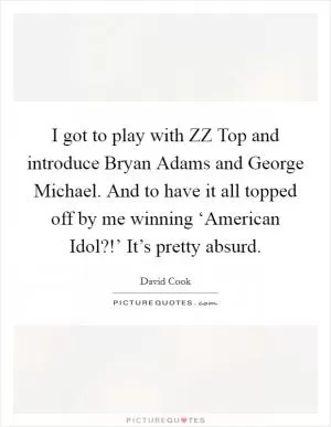 I got to play with ZZ Top and introduce Bryan Adams and George Michael. And to have it all topped off by me winning ‘American Idol?!’ It’s pretty absurd Picture Quote #1