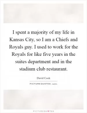 I spent a majority of my life in Kansas City, so I am a Chiefs and Royals guy. I used to work for the Royals for like five years in the suites department and in the stadium club restaurant Picture Quote #1