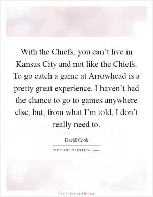 With the Chiefs, you can’t live in Kansas City and not like the Chiefs. To go catch a game at Arrowhead is a pretty great experience. I haven’t had the chance to go to games anywhere else, but, from what I’m told, I don’t really need to Picture Quote #1